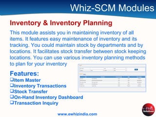Whiz-SCM Modules
Inventory & Inventory Planning
This module assists you in maintaining inventory of all
items. It features easy maintenance of inventory and its
tracking. You could maintain stock by departments and by
locations. It facilitates stock transfer between stock keeping
locations. You can use various inventory planning methods
to plan for your inventory
Features:
Item Master
Inventory Transactions
Stock Transfer
On-Hand Inventory Dashboard
Transaction Inquiry
www.ewhizindia.com
 