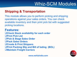 Whiz-SCM Modules
Shipping & Transportation
This module allows you to perform picking and shipping
operations against your sales orders. You can check
available inventory and then print pick list with suggested
picking locations.
Features:
Check Stock availability for each order
Print Pick List
Pick & Stage Sales Order
Pack Sales Orders
Create & Print Shippers
Print Packing Slip and Bill of lading (BOL)
Maintain Freight Carriers
www.ewhizindia.com
 