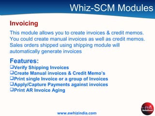 Whiz-SCM Modules
Invoicing
This module allows you to create invoices & credit memos.
You could create manual invoices as well as credit memos.
Sales orders shipped using shipping module will
automatically generate invoices
Features:
Verify Shipping Invoices
Create Manual invoices & Credit Memo’s
Print single Invoice or a group of Invoices
Apply/Capture Payments against invoices
Print AR Invoice Aging
www.ewhizindia.com
 