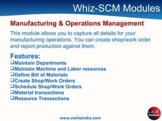 Whiz-SCM Modules
Manufacturing & Operations Management
This module allows you to capture all details for your
manufacturing operations. You can create shop/work order
and report production against them.
Features:
Maintain Departments
Maintain Machine and Labor resources
Define Bill of Materials
Create Shop/Work Orders
Schedule Shop/Work Orders
Material transactions
Resource Transactions
www.ewhizindia.com
 