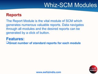 Whiz-SCM Modules
Reports
The Report Module is the vital module of SCM which
generates numerous valuable reports. Data navigates
through all modules and the desired reports can be
generated by a click of button.
Features:
Great number of standard reports for each module
www.ewhizindia.com
 