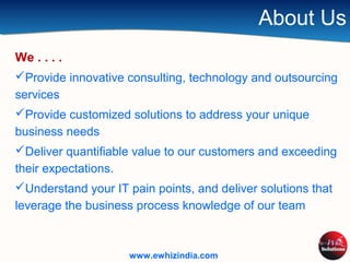 About Us
We . . . .
Provide innovative consulting, technology and outsourcing
services
Provide customized solutions to address your unique
business needs
Deliver quantifiable value to our customers and exceeding
their expectations.
Understand your IT pain points, and deliver solutions that
leverage the business process knowledge of our team
www.ewhizindia.com
 