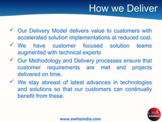 How we Deliver
 Our Delivery Model delivers value to customers with
accelerated solution implementations at reduced cost.
 We have customer focused solution teams
augmented with technical experts
 Our Methodology and Delivery processes ensure that
customer requirements are met and projects
delivered on time.
 We stay abreast of latest advances in technologies
and solutions so that our customers can continually
benefit from these.
www.ewhizindia.com
 