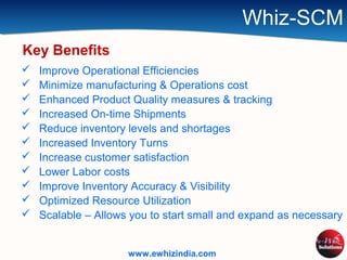 Whiz-SCM
 Improve Operational Efficiencies
 Minimize manufacturing & Operations cost
 Enhanced Product Quality measures & tracking
 Increased On-time Shipments
 Reduce inventory levels and shortages
 Increased Inventory Turns
 Increase customer satisfaction
 Lower Labor costs
 Improve Inventory Accuracy & Visibility
 Optimized Resource Utilization
 Scalable – Allows you to start small and expand as necessary
Key Benefits
www.ewhizindia.com
 
