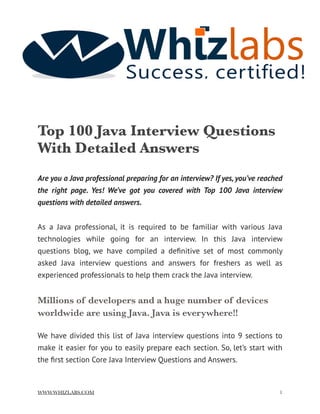 Top 100 Java Interview Questions
With Detailed Answers
Are you a Java professional preparing for an interview? If yes, you’ve reached
the right page. Yes! We’ve got you covered with Top 100 Java interview
questions with detailed answers.
As a Java professional, it is required to be familiar with various Java
technologies while going for an interview. In this Java interview
questions blog, we have compiled a deﬁnitive set of most commonly
asked Java interview questions and answers for freshers as well as
experienced professionals to help them crack the Java interview.
Millions of developers and a huge number of devices
worldwide are using Java. Java is everywhere!!
We have divided this list of Java interview questions into 9 sections to
make it easier for you to easily prepare each section. So, let’s start with
the ﬁrst section Core Java Interview Questions and Answers.
WWW.WHIZLABS.COM !1
 