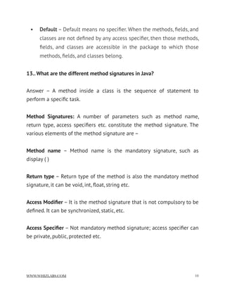 • Default – Default means no speciﬁer. When the methods, ﬁelds, and
classes are not deﬁned by any access speciﬁer, then those methods,
ﬁelds, and classes are accessible in the package to which those
methods, ﬁelds, and classes belong.
13.. What are the different method signatures in Java?
Answer – A method inside a class is the sequence of statement to
perform a speciﬁc task.  
Method Signatures:  A number of parameters such as method name,
return type, access speciﬁers etc. constitute the method signature. The
various elements of the method signature are –
Method name  – Method name is the mandatory signature, such as
display ( )
Return type – Return type of the method is also the mandatory method
signature, it can be void, int, ﬂoat, string etc.
Access Modiﬁer – It is the method signature that is not compulsory to be
deﬁned. It can be synchronized, static, etc.
Access Speciﬁer – Not mandatory method signature; access speciﬁer can
be private, public, protected etc.
WWW.WHIZLABS.COM !10
 