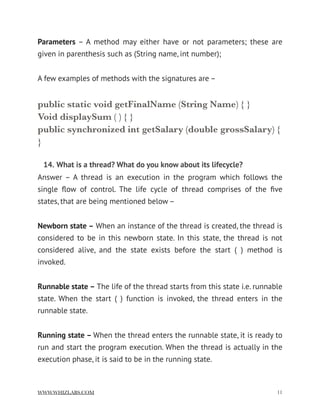 Parameters – A method may either have or not parameters; these are
given in parenthesis such as (String name, int number);
A few examples of methods with the signatures are –
public static void getFinalName (String Name) { }
Void displaySum ( ) { }
public synchronized int getSalary (double grossSalary) {
}
14. What is a thread? What do you know about its lifecycle?
Answer – A thread is an execution in the program which follows the
single ﬂow of control. The life cycle of thread comprises of the ﬁve
states, that are being mentioned below –
Newborn state – When an instance of the thread is created, the thread is
considered to be in this newborn state. In this state, the thread is not
considered alive, and the state exists before the start ( ) method is
invoked.
Runnable state – The life of the thread starts from this state i.e. runnable
state. When the start ( ) function is invoked, the thread enters in the
runnable state.
Running state – When the thread enters the runnable state, it is ready to
run and start the program execution. When the thread is actually in the
execution phase, it is said to be in the running state.
WWW.WHIZLABS.COM !11
 
