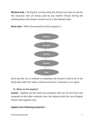 Blocked state – During the running state, the thread may have to wait for
the resources that are being used by any another thread. During the
waiting phase, the thread is known to be in the blocked state.
Dead state – When the execution of the program is
done and the run ( ) method is completed, the thread is said to be in the
dead state. After this state, a thread cannot be in execute or run again.
15. What are the Applets?
Answer – Applets are the small Java programs that can be sent from one
computer to the other computer over the network with the use of Applet
Viewer that supports Java.
Applets have following properties –
WWW.WHIZLABS.COM !12
 