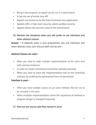 • Being a Java program, an applet can be run in a web browser
• It has the set of whole Java API
• Applets are known to be the fully functional Java application
• Applets offer a high-level security, called sandbox security
• Applets follow the security ruled of the web browser
16. Mention the situations when you will prefer to use interfaces and
when abstract classes.
Answer – It depends when a Java programmer will use interfaces and
when abstract class. Let’s discuss both one by one –
Abstract Classes are used –
• When you need to make multiple implementations of the same kind
with common behaviour
• In order to create inheritance hierarchies (already planned)
• When you have to leave the implementation task on the inheriting
subclass by enabling the generalised form of abstraction
Interface is used –
• When you need multiple classes to use some methods that are not to
be included in the class
• When multiple implementations share the signatures of method or
program design is changed frequently
17. How are the source code ﬁles named in Java?
WWW.WHIZLABS.COM !13
 
