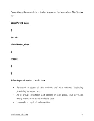 Some times, the nested class is also known as the inner class. The Syntax
is –
class Parent_class
{
//code
class Nested_class
{
//code
}
}
Advantages of nested class in Java
• Permitted to access all the methods and data members (including
private) of the outer class
• As it groups interfaces and classes in one place, thus develops
easily maintainable and readable code
• Less code is required to be written
WWW.WHIZLABS.COM !15
 