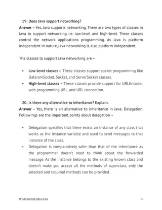 19. Does Java support networking?
Answer – Yes, Java supports networking. There are two types of classes in
Java to support networking i.e. low-level and high-level. These classes
control the network applications programming. As Java is platform
independent in nature, Java networking is also platform independent.
The classes to support Java networking are –
• Low-level classes – These classes support socket programming like
DataramSocket, Socket, and ServerSocket classes.
• High-level classes – These classes provide support for URLEncoder,
web programming URL, and URL connection.
20. Is there any alternative to inheritance? Explain.
Answer – Yes, there is an alternative to inheritance in Java; Delegation.
Followings are the important points about delegation –
• Delegation speciﬁes that there exists an instance of any class that
works as the instance variable and used to send messages to that
instance of the class.
• Delegation is comparatively safer than that of the inheritance as
the programmer doesn’t need to think about the forwarded
message. As the instance belongs to the existing known class and
doesn’t make you accept all the methods of superclass, only the
selected and required methods can be provided.
WWW.WHIZLABS.COM !16
 