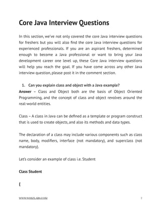 Core Java Interview Questions
In this section, we’ve not only covered the core Java interview questions
for freshers but you will also ﬁnd the core Java interview questions for
experienced professionals. If you are an aspirant freshers, determined
enough to become a Java professional or want to bring your Java
development career one level up, these Core Java interview questions
will help you reach the goal. If you have come across any other Java
interview question, please post it in the comment section.
1. Can you explain class and object with a Java example?
Answer  – Class and Object both are the basis of Object Oriented
Programming, and the concept of class and object revolves around the
real-world entities.
Class – A class in Java can be deﬁned as a template or program construct
that is used to create objects, and also its methods and data types.
The declaration of a class may include various components such as class
name, body, modiﬁers, interface (not mandatory), and superclass (not
mandatory).
Let’s consider an example of class i.e. Student
Class Student
{
WWW.WHIZLABS.COM !2
 