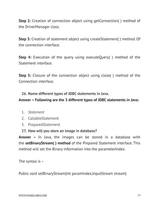 Step 2: Creation of connection object using getConnection( ) method of
the DriverManager class.
Step 3: Creation of statement object using createStatement( ) method. Of
the connection interface.
Step 4:  Execution of the query using executeQuery( ) method of the
Statement interface.
Step 5:  Closure of the connection object using close( ) method of the
Connection interface.
26. Name different types of JDBC statements in Java.
Answer – Following are the 3 different types of JDBC statements in Java:
1. Statement
2. CallableStatement
3. PreparedStatement
27. How will you store an image in database?
Answer –  In Java, the images can be stored in a database with
the setBinaryStream( ) method of the Prepared Statement interface. This
method will set the Binary information into the parameterIndex.
The syntax is –
Public void setBinaryStream(Int paramIndex,InputStream stream)
WWW.WHIZLABS.COM !20
 
