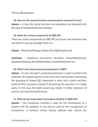 Throws SQLException
28. How are the stored functions and procedures executed in Java?
Answer – In Java, the stored functions and procedures are executed with
the help of CallableStatement interface.
29. Name the various components of JDBC API.
There are various components of JDBC API are classes and interfaces that
are stored in java.sql package, these are –
Classes – Blob, DriveManager, Types, Clob, SQLException etc.
Interfaces  – Statement, Connection, ResultSet, PreparedStatement,
DatabaseMetaData, ResultSetMetaData, CallableStatement etc.
30. What is the batch processing technique in JDBC?
Answer – In Java, the batch processing technique is used to perform the
execution of multiple queries at the same time. During batch processing,
the grouping of related SQL statements is done into a batch and then
performs their execution instead of performing the execution of a single
query. In this way, the batch processing results in faster execution of
queries and improved performance.
31. What do you know about Connection interface in JDBC API?
Answer –  The Connection interface is used for the maintenance of a
session with the database. It can also be used for the management of
transactions. It contains various factory methods that returns the
WWW.WHIZLABS.COM !21
 