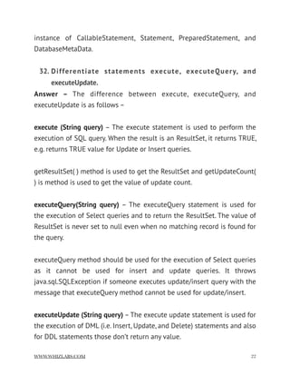 instance of CallableStatement, Statement, PreparedStatement, and
DatabaseMetaData.
32. Differentiate statements execute, executeQuery, and
executeUpdate.
Answer –  The difference between execute, executeQuery, and
executeUpdate is as follows –
execute (String query) – The execute statement is used to perform the
execution of SQL query. When the result is an ResultSet, it returns TRUE,
e.g. returns TRUE value for Update or Insert queries.
getResultSet( ) method is used to get the ResultSet and getUpdateCount(
) is method is used to get the value of update count.
executeQuery(String query) – The executeQuery statement is used for
the execution of Select queries and to return the ResultSet. The value of
ResultSet is never set to null even when no matching record is found for
the query.
executeQuery method should be used for the execution of Select queries
as it cannot be used for insert and update queries. It throws
java.sql.SQLException if someone executes update/insert query with the
message that executeQuery method cannot be used for update/insert.
executeUpdate (String query) – The execute update statement is used for
the execution of DML (i.e. Insert, Update, and Delete) statements and also
for DDL statements those don’t return any value.
WWW.WHIZLABS.COM !22
 