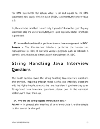 For DML statements the return value is int and equals to the DML
statements row count. While in case of DDL statements, the return value
is 0.
So, the execute( ) method is used only if you don’t know the type of query
statement else the use of executeQuery( ) and executeUpdate( ) methods
is preferred.
33. Name the interface that performs transaction management in JDBC.
Answer –  The Connection interface performs the transaction
management in JDBC. It provides various methods such as rollback( ),
commit( ) etc. that helps in transaction management in JDBC.
String Handling Java Interview
Questions
The fourth section covers the String handling Java interview questions
and answers. Preparing through these String Java interview questions
will  be highly helpful to crack the Java interview. If you have any other
String-based Java interview questions, please post in the comment
section, we’ll cover them up.
34. Why are the string objects immutable in Java?
Answer – In general, the meaning of term immutable is unchangeable
i.e. that cannot be changed.
WWW.WHIZLABS.COM !23
 