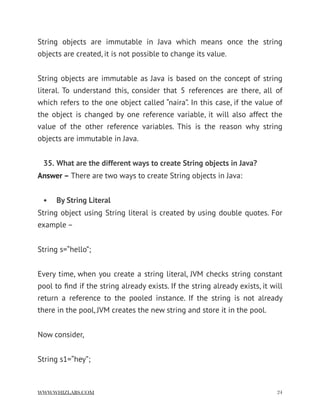 String objects are immutable in Java which means once the string
objects are created, it is not possible to change its value.
String objects are immutable as Java is based on the concept of string
literal. To understand this, consider that 5 references are there, all of
which refers to the one object called “naira”. In this case, if the value of
the object is changed by one reference variable, it will also affect the
value of the other reference variables. This is the reason why string
objects are immutable in Java.
35. What are the different ways to create String objects in Java?
Answer – There are two ways to create String objects in Java:
• By String Literal
String object using String literal is created by using double quotes. For
example –
String s=“hello”;
Every time, when you create a string literal, JVM checks string constant
pool to ﬁnd if the string already exists. If the string already exists, it will
return a reference to the pooled instance. If the string is not already
there in the pool, JVM creates the new string and store it in the pool.
Now consider,
String s1=“hey”;
WWW.WHIZLABS.COM !24
 