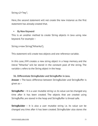 String s2=“hey”;
Here, the second statement will not create the new instance as the ﬁrst
statement has already created that.
• By New Keyword
This is an another method to create String objects in Java using new
keyword. For example –
String s=new String(“Niharika”);
This statement will create two objects and one reference variable.
In this case, JVM creates a new string object in a heap memory and the
literal “Niharika” will be stored in the constant pool of the string. The
variable s refers to the String object in the heap.
36. Differentiate StringBuilder and StringBuffer in Java.
Answer – The basic difference between StringBuilder and StringBuffer is
given as –
StringBuffer – It is a user mutable string i.e. its value can be changed any
time after it has been created. The objects that are created using
StringBuffer, are stored in the heap and StringBuffer is thread safe.
StringBuilder  – It is also a user mutable string i.e. its value can be
changed any time after it has been created. StringBuilder also stores the
WWW.WHIZLABS.COM !25
 