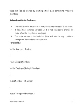 class can also be created by creating a ﬁnal class containing ﬁnal data
members.
A class is said to be ﬁnal when
• The class itself is ﬁnal i.e. it is not possible to create its subclasses.
• It has a ﬁnal instance variable i.e. it is not possible to change its
value after the creation of an object.
• There are no setter methods i.e. there will not be any option to
change the value of instance variable.
For example –
public ﬁnal class Student
{
Final String idNumber;
public Employee(String idNumber)
{
this.idNumber = idNumber;
}
public String getidNumber( )
WWW.WHIZLABS.COM !27
 
