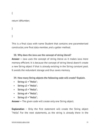 {
return idNumber;
}
}
This is a ﬁnal class with name Student that contains one parameterised
constructor, one ﬁnal data member, and a getter method.
38. Why does the Java use the concept of string literal?
Answer – Java uses the concept of string literal as it makes Java more
memory efﬁcient. It is because the concept of string literal doesn’t create
a new String object if that is already existing in the String constant pool.
It avoids the redundant storage and thus saves memory.
39. How many String objects the following code will create? Explain.
• String s1 = “Hello”;
• String s2 = “Hello”;
• String s3 = “Hello”;
• String s4 = “Hello”;
• String s5 = “Hello”;
Answer – The given code will create only one String object.
Explanation  – Only the ﬁrst statement will create the String object
“Hello”. For the next statements, as the string is already there in the
WWW.WHIZLABS.COM !28
 