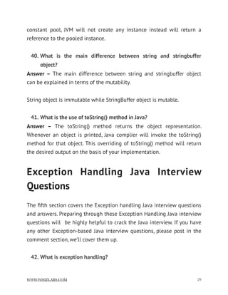 constant pool, JVM will not create any instance instead will return a
reference to the pooled instance.
40. What is the main difference between string and stringbuffer
object?
Answer –  The main difference between string and stringbuffer object
can be explained in terms of the mutability.
String object is immutable while StringBuffer object is mutable.
41. What is the use of toString() method in Java?
Answer –  The toString() method returns the object representation.
Whenever an object is printed, Java complier will invoke the toString()
method for that object. This overriding of toString() method will return
the desired output on the basis of your implementation.
Exception Handling Java Interview
Questions
The ﬁfth section covers the Exception handling Java interview questions
and answers. Preparing through these Exception Handling Java interview
questions will  be highly helpful to crack the Java interview. If you have
any other Exception-based Java interview questions, please post in the
comment section, we’ll cover them up.
42. What is exception handling?
WWW.WHIZLABS.COM !29
 