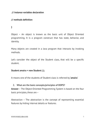  // instance variables declaration
// methods deﬁnition
}
Object – An object is known as the basic unit of Object Oriented
programming. It is a program construct that has state, behavior, and
identity.
Many objects are created in a Java program that interacts by invoking
methods.
Let’s consider the object of the Student class, that will be a speciﬁc
student.
Student amaira = new Student ( );
It means one of the students of Student class is referred by ‘amaira’
2. What are the basic concepts/principles of OOPS?
Answer – The Object-Oriented Programming System is based on the four
basic principles, these are –
Abstraction – The abstraction is the concept of representing essential
features by hiding internal details or features.
WWW.WHIZLABS.COM !3
 