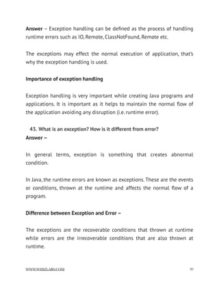 Answer – Exception handling can be deﬁned as the process of handling
runtime errors such as IO, Remote, ClassNotFound, Remote etc.
The exceptions may effect the normal execution of application, that’s
why the exception handling is used.
Importance of exception handling
Exception handling is very important while creating Java programs and
applications. It is important as it helps to maintain the normal ﬂow of
the application avoiding any disruption (i.e. runtime error).
43. What is an exception? How is it different from error?
Answer –
In general terms, exception is something that creates abnormal
condition.
In Java, the runtime errors are known as exceptions. These are the events
or conditions, thrown at the runtime and affects the normal ﬂow of a
program.
Difference between Exception and Error –
The exceptions are the recoverable conditions that thrown at runtime
while errors are the irrecoverable conditions that are also thrown at
runtime.
WWW.WHIZLABS.COM !30
 