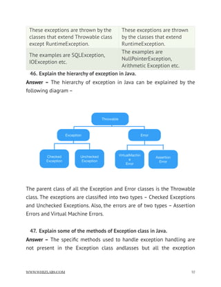 46. Explain the hierarchy of exception in Java.
Answer – The hierarchy of exception in Java can be explained by the
following diagram –
The parent class of all the Exception and Error classes is the Throwable
class. The exceptions are classiﬁed into two types – Checked Exceptions
and Unchecked Exceptions. Also, the errors are of two types – Assertion
Errors and Virtual Machine Errors.
47. Explain some of the methods of Exception class in Java.
Answer – The speciﬁc methods used to handle exception handling are
not present in the Exception class andlasses but all the exception
These exceptions are thrown by the
classes that extend Throwable class
except RuntimeException.
These exceptions are thrown
by the classes that extend
RuntimeException.
The examples are SQLException,
IOException etc.
The examples are
NullPointerException,
Arithmetic Exception etc.
WWW.WHIZLABS.COM !32
 