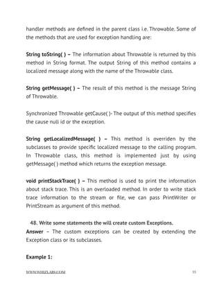 handler methods are deﬁned in the parent class i.e. Throwable. Some of
the methods that are used for exception handling are:
String toString( ) – The information about Throwable is returned by this
method in String format. The output String of this method contains a
localized message along with the name of the Throwable class.
String getMessage( ) – The result of this method is the message String
of Throwable.
Synchronized Throwable getCause( )- The output of this method speciﬁes
the cause null id or the exception.
String getLocalizedMessage( ) –  This method is overriden by the
subclasses to provide speciﬁc localized message to the calling program.
In Throwable class, this method is implemented just by using
getMessage( ) method which returns the exception message.
void printStackTrace( ) –  This method is used to print the information
about stack trace. This is an overloaded method. In order to write stack
trace information to the stream or ﬁle, we can pass PrintWriter or
PrintStream as argument of this method.
48. Write some statements the will create custom Exceptions.
Answer  – The custom exceptions can be created by extending the
Exception class or its subclasses.
Example 1:
WWW.WHIZLABS.COM !33
 