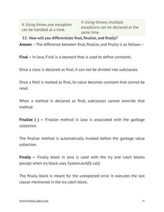 52. How will you differentiate ﬁnal, ﬁnalize, and ﬁnally?
Answer – The difference between ﬁnal, ﬁnalize, and ﬁnally is as follows –
Final – In Java, Final is a keyword that is used to deﬁne constants.
Once a class is declared as ﬁnal, it can not be divided into subclasses.
Once a ﬁeld is marked as ﬁnal, its value becomes constant that cannot be
reset.
When a method is declared as ﬁnal, subclasses cannot override that
method.
Finalize ( ) –  Finalize method in Java is associated with the garbage
collection.
The ﬁnalize method is automatically invoked before the garbage value
collection.
Finally –  Finally block in Java is used with the try and catch blocks
(except when try block uses System.exit(0) call)
The ﬁnally block is meant for the unexpected error. It executes the last
clause mentioned in the try catch block.
4. Using throw, one exception
can be handled at a time.
4. Using throws, multiple
exceptions can be declared at the
same time.
WWW.WHIZLABS.COM !36
 