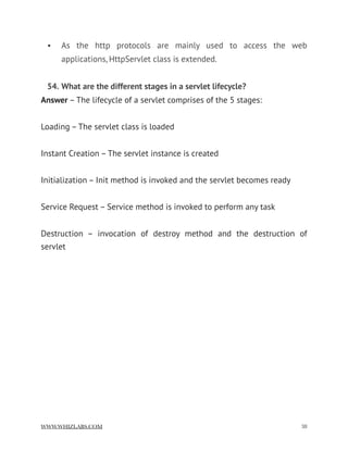 • As the http protocols are mainly used to access the web
applications, HttpServlet class is extended.
54. What are the different stages in a servlet lifecycle?
Answer – The lifecycle of a servlet comprises of the 5 stages:
Loading – The servlet class is loaded
Instant Creation – The servlet instance is created
Initialization – Init method is invoked and the servlet becomes ready
Service Request – Service method is invoked to perform any task
Destruction – invocation of destroy method and the destruction of
servlet
WWW.WHIZLABS.COM !38
 