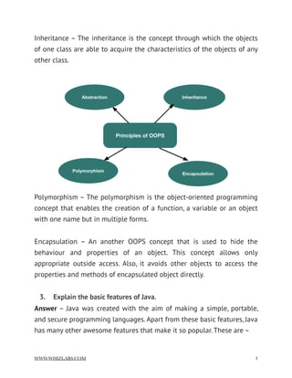 Inheritance – The inheritance is the concept through which the objects
of one class are able to acquire the characteristics of the objects of any
other class.
Polymorphism – The polymorphism is the object-oriented programming
concept that enables the creation of a function, a variable or an object
with one name but in multiple forms.
Encapsulation – An another OOPS concept that is used to hide the
behaviour and properties of an object. This concept allows only
appropriate outside access. Also, it avoids other objects to access the
properties and methods of encapsulated object directly.
3.  Explain the basic features of Java.
Answer – Java was created with the aim of making a simple, portable,
and secure programming languages. Apart from these basic features, Java
has many other awesome features that make it so popular. These are –
WWW.WHIZLABS.COM !4
 