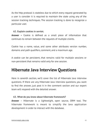 As the http protocol is stateless due to which every request generated by
a user is consider it is required to maintain the state using any of the
session tracking techniques. The session tracking is done to recognize a
particular user.
62. Explain cookies in servlet.
Answer –  Cookie is deﬁned as a small piece of information that
continues to remain between the requests of multiple clients.
Cookie has a name, value, and some other attributes version number,
domains and path qualiﬁers, comment, and a maximum age.
A cookie can be persistent, that remains valid for multiple sessions or
non-persistent that remains valid only for one session.
Hibernate Java Interview Questions
Here in seventh section, we’ll cover the list of Hibernate Java interview
questions. If there are any Hibernate Java interview questions, you want
to ﬁnd the answer, just post it in the comment section and our expert
team will respond with the detailed answer.
63. What do you know about hibernate framework?
Answer  – Hibernate is a lightweight, open source, ORM tool. The
hibernate framework is meant to simplify the Java application
development in order to interact with the database.
WWW.WHIZLABS.COM !43
 