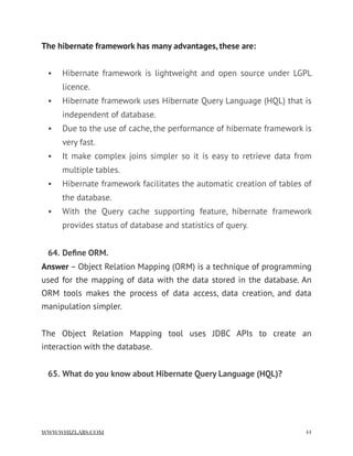 The hibernate framework has many advantages, these are:
• Hibernate framework is lightweight and open source under LGPL
licence.
• Hibernate framework uses Hibernate Query Language (HQL) that is
independent of database.
• Due to the use of cache, the performance of hibernate framework is
very fast.
• It make complex joins simpler so it is easy to retrieve data from
multiple tables.
• Hibernate framework facilitates the automatic creation of tables of
the database.
• With the Query cache supporting feature, hibernate framework
provides status of database and statistics of query.
64. Deﬁne ORM.
Answer – Object Relation Mapping (ORM) is a technique of programming
used for the mapping of data with the data stored in the database. An
ORM tools makes the process of data access, data creation, and data
manipulation simpler.
The Object Relation Mapping tool uses JDBC APIs to create an
interaction with the database.
65. What do you know about Hibernate Query Language (HQL)? 
WWW.WHIZLABS.COM !44
 