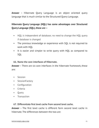 Answer  – Hibernate Query Language is an object oriented query
language that is much similar to the Structured Query Language.
Hibernate Query Language (HQL) has some advantages over Structured
Query Language (SQL), these are –
• HQL is independent of database; no need to change the HQL query
if database is changed
• The previous knowledge or experience with SQL is not required to
work with HQL
• It is easier and simpler to write query with HQL as compared to
SQL
66. Name the core interfaces of Hibernate.
Answer – There are six core interfaces in the hibernate framework, these
are:
• Session
• SessionFactory
• Conﬁguration
• Criteria
• Query
• Transaction
67. Differentiate ﬁrst level cache from second level cache.
Answer – The ﬁrst level cache is different form second level cache in
hibernate. The differences between the two are:
WWW.WHIZLABS.COM !45
 