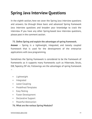 Spring Java Interview Questions
In the eighth section, here we cover the Spring Java interview questions
and answers. Go through these basic and advanced Spring framework
Java interview questions and broaden your knowledge to crack the
interview. If you have any other Spring-based Java interview questions,
please post in the comment section.
75. Deﬁne Spring and explain the advantages of spring framework.
Answer  – Spring is a lightweight, integrated, and loosely coupled
framework that is used for the development of the enterprise
applications with Java programming.
Sometimes the Spring framework is considered to be the framework of
frameworks as it supports many frameworks such as Hibernate, Struts,
EJB, Tapestry, JSF etc. Followings are the advantages of spring framework
–
• Lightweight
• Integrated
• Loose Coupling
• Predeﬁned Templates
• Easy Testing
• Faster Development
• Declarative Support
• Powerful Abstraction
76. What are the various Spring Modules?
WWW.WHIZLABS.COM !49
 