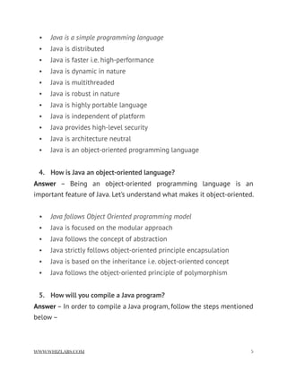 • Java is a simple programming language
• Java is distributed
• Java is faster i.e. high-performance
• Java is dynamic in nature
• Java is multithreaded
• Java is robust in nature
• Java is highly portable language
• Java is independent of platform
• Java provides high-level security
• Java is architecture neutral
• Java is an object-oriented programming language
4. How is Java an object-oriented language?
Answer  – Being an object-oriented programming language is an
important feature of Java. Let’s understand what makes it object-oriented.
• Java follows Object Oriented programming model
• Java is focused on the modular approach
• Java follows the concept of abstraction
• Java strictly follows object-oriented principle encapsulation
• Java is based on the inheritance i.e. object-oriented concept
• Java follows the object-oriented principle of polymorphism
5. How will you compile a Java program?
Answer – In order to compile a Java program, follow the steps mentioned
below –
WWW.WHIZLABS.COM !5
 
