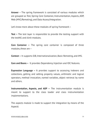Answer – The spring framework is consisted of various modules which
are grouped as Test, Spring Core Container, Instrumentation, Aspects, AOP,
Web (MVC/Remoting), and Data Access/Integration.
Let’s know more about these modules of spring framework –
Test – The test layer is responsible to provide the testing support with
the testNG and JUnit modules.
Core Container –  The spring core container is composed of three
modules, these are –
Context – It supports EJB, Internationalization, Basic Remoting, and JMS.
Core and Beans –  It provides Dependency Injection and IOC features.
Expression Language –  It provides support to accessing indexers and
collections, getting and setting property values, arithmetic and logical
operators, method invocation, named variables, object retrieval by name
and others.
Instrumentation, Aspects, and AOP –  The instrumentation module is
meant to support to the class loader and class instrumentation
implementations.
The aspects module is made to support the integration by means of the
AspectJ.
WWW.WHIZLABS.COM !50
 