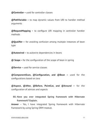 @Controller – used for controller classes
@PathVariable –  to map dynamic values from URI to handler method
arguments
@RequestMapping –  to conﬁgure URI mapping in controller handler
methods
@Qualiﬁer – for avoiding confusion among multiple instances of bean
type
@Autowired – to autowire dependencies in beans
@ Scope – for the conﬁguration of the scope of bean in spring
@Service – used for service classes
@ComponentScan, @Conﬁguration, and @Bean –  used for the
conﬁgurations based on Java
@Aspect, @After, @Before, PointCut, and @Around –  for the
conﬁguration of advices and aspects
80. Have you ever integrated Spring framework with Hibernate
framework? Explain.
Answer  – Yes, I have integrated Spring framework with Hibernate
framework by using Spring ORM module.
WWW.WHIZLABS.COM !53
 
