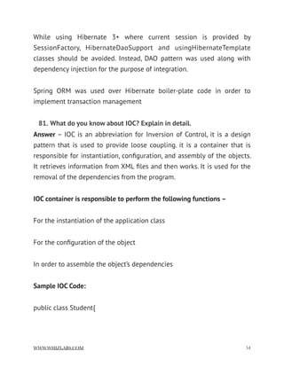 While using Hibernate 3+ where current session is provided by
SessionFactory, HibernateDaoSupport and usingHibernateTemplate
classes should be avoided. Instead, DAO pattern was used along with
dependency injection for the purpose of integration.
Spring ORM was used over Hibernate boiler-plate code in order to
implement transaction management
81. What do you know about IOC? Explain in detail.
Answer – IOC is an abbreviation for Inversion of Control, it is a design
pattern that is used to provide loose coupling. it is a container that is
responsible for instantiation, conﬁguration, and assembly of the objects.
It retrieves information from XML ﬁles and then works. It is used for the
removal of the dependencies from the program.
IOC container is responsible to perform the following functions –
For the instantiation of the application class
For the conﬁguration of the object
In order to assemble the object’s dependencies
Sample IOC Code:
public class Student{
WWW.WHIZLABS.COM !54
 