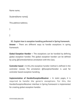 Name name;
Student(Name name){
This.address=address;
}
}
82. Explain how is exception handling performed in Spring framework.
Answer  – There are different ways to handle exceptions in spring
framework:
Global Exception Handler – The exceptions can be handled by deﬁning
global exception handler. The global exception handler can be deﬁned
by using @ControllerAdvice annotation with the class.
Controller based – In this, the exception handler method is deﬁned in the
controller classes. The annotation @ExceptionHandler is used for
controller based exception handling.
Implementation of HandlerExceptionResolver –  In static pages, it is
required to handle the generic exceptions. For this, the
HandlerExceptionResolver interface in Spring framework is implemented
for creating global exception handler.
WWW.WHIZLABS.COM !55
 