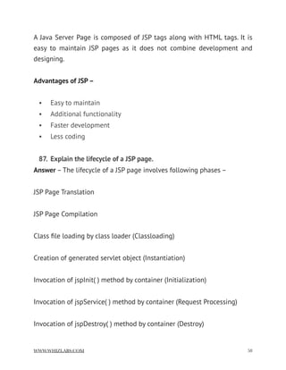 A Java Server Page is composed of JSP tags along with HTML tags. It is
easy to maintain JSP pages as it does not combine development and
designing.  
Advantages of JSP –
• Easy to maintain
• Additional functionality
• Faster development
• Less coding
87. Explain the lifecycle of a JSP page.
Answer – The lifecycle of a JSP page involves following phases –
JSP Page Translation
JSP Page Compilation
Class ﬁle loading by class loader (Classloading)
Creation of generated servlet object (Instantiation)
Invocation of jspInit( ) method by container (Initialization)
Invocation of jspService( ) method by container (Request Processing)
Invocation of jspDestroy( ) method by container (Destroy)
WWW.WHIZLABS.COM !58
 