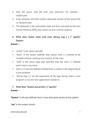 1. Save the source code ﬁle with .java extension. For example –
student.java
2. Javac compiler will then create a bytecode version of the source ﬁle
i.e. Student.class
3. The bytecode is the executable code and thus executed by the Java
Virtual Machine (JVM), also known as Java runtime systems.
6. What does “public static void main (String args [ ] )“ signify?
Explain.
Answer –
• “public” is the access speciﬁer
• “static” is the access modiﬁer that allows main ( ) method to be
invoked without creating any instance of the class
• “void” is the return type that speciﬁes that the main ( ) method
won’t return any value
• main ( ) is the pre-deﬁned method that is called in the beginning of
a java program
• “String args [ ]” are the arguments of the type String, when a Java
program is run, the Java application accepts it.
7. What does “System.out.println ( )” specify?
Answer –
“System” is the pre-deﬁned class in Java that gives access to the system
“out” is the output stream
WWW.WHIZLABS.COM !6
 