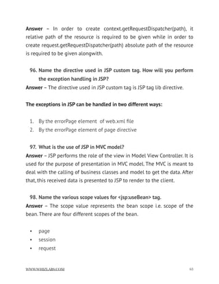 Answer  – In order to create context.getRequestDispatcher(path), it
relative path of the resource is required to be given while in order to
create request.getRequestDispatcher(path) absolute path of the resource
is required to be given alongwith.
96. Name the directive used in JSP custom tag. How will you perform
the exception handling in JSP?
Answer – The directive used in JSP custom tag is JSP tag lib directive.
The exceptions in JSP can be handled in two different ways:
1. By the errorPage element  of web.xml ﬁle
2. By the errorPage element of page directive
97. What is the use of JSP in MVC model?
Answer – JSP performs the role of the view in Model View Controller. It is
used for the purpose of presentation in MVC model. The MVC is meant to
deal with the calling of business classes and model to get the data. After
that, this received data is presented to JSP to render to the client.
98. Name the various scope values for <jsp:useBean> tag.
Answer – The scope value represents the bean scope i.e. scope of the
bean. There are four different scopes of the bean.
• page
• session
• request
WWW.WHIZLABS.COM !63
 