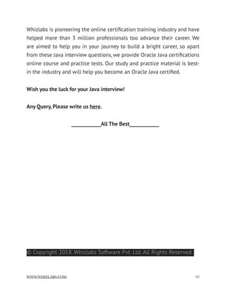 Whizlabs is pioneering the online certiﬁcation training industry and have
helped more than 3 million professionals too advance their career. We
are aimed to help you in your journey to build a bright career, so apart
from these Java interview questions, we provide Oracle Java certiﬁcations
online course and practice tests. Our study and practice material is best-
in the industry and will help you become an Oracle Java certiﬁed.
Wish you the luck for your Java interview!
Any Query, Please write us here.
____________All The Best____________
© Copyright 2018. Whizlabs Software Pvt. Ltd. All Rights Reserved.
WWW.WHIZLABS.COM !65
 