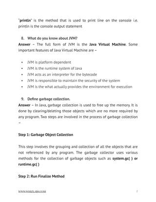 “println” is the method that is used to print line on the console i.e.
println is the console output statement
8. What do you know about JVM?
Answer  – The full form of JVM is the  Java Virtual Machine. Some
important features of Java Virtual Machine are –
• JVM is platform dependent
• JVM is the runtime system of Java
• JVM acts as an interpreter for the bytecode
• JVM is responsible to maintain the security of the system
• JVM is the what actually provides the environment for execution
9. Deﬁne garbage collection.
Answer – In Java, garbage collection is used to free up the memory. It is
done by clearing/deleting those objects which are no more required by
any program. Two steps are involved in the process of garbage collection
–
Step 1: Garbage Object Collection
This step involves the grouping and collection of all the objects that are
not referenced by any program. The garbage collector uses various
methods for the collection of garbage objects such as  system.gc( ) or
runtime.gc( )
Step 2: Run Finalize Method
WWW.WHIZLABS.COM !7
 