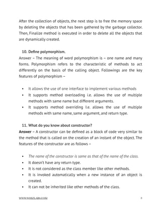 After the collection of objects, the next step is to free the memory space
by deleting the objects that has been gathered by the garbage collector.
Then, Finalize method is executed in order to delete all the objects that
are dynamically created.
10. Deﬁne polymorphism.
Answer – The meaning of word polymorphism is – one name and many
forms. Polymorphism refers to the characteristic of methods to act
differently on the basis of the calling object. Followings are the key
features of polymorphism –
• It allows the use of one interface to implement various methods
• It supports method overloading i.e. allows the use of multiple
methods with same name but different arguments.
• It supports method overriding I.e. allows the use of multiple
methods with same name, same argument, and return type.
11. What do you know about constructor?
Answer – A constructor can be deﬁned as a block of code very similar to
the method that is called on the creation of an instant of the object. The
features of the constructor are as follows –
• The name of the constructor is same as that of the name of the class.
• It doesn’t have any return type.
• It is not considered as the class member like other methods.
• It is invoked automatically when a new instance of an object is
created.
• It can not be inherited like other methods of the class.
WWW.WHIZLABS.COM !8
 