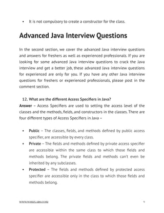 • It is not compulsory to create a constructor for the class.  
Advanced Java Interview Questions
In the second section, we cover the advanced Java interview questions
and answers for freshers as well as experienced professionals. If you are
looking for some advanced Java interview questions to crack the Java
interview and get a better job, these advanced Java interview questions
for experienced are only for you. If you have any other Java interview
questions for freshers or experienced professionals, please post in the
comment section.
12. What are the different Access Speciﬁers in Java?
Answer – Access Speciﬁers are used to setting the access level of the
classes and the methods, ﬁelds, and constructors in the classes. There are
four different types of Access Speciﬁers in Java –
• Public – The classes, ﬁelds, and methods deﬁned by public access
speciﬁer, are accessible by every class.
• Private – The ﬁelds and methods deﬁned by private access speciﬁer
are accessible within the same class to which those ﬁelds and
methods belong. The private ﬁelds and methods can’t even be
inherited by any subclasses.
• Protected – The ﬁelds and methods deﬁned by protected access
speciﬁer are accessible only in the class to which those ﬁelds and
methods belong.
WWW.WHIZLABS.COM !9
 