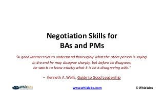 © Whizlabswww.whizlabs.com
Negotiation Skills for
BAs and PMs
“A good listener tries to understand thoroughly what the other person is saying.
In the end he may disagree sharply, but before he disagrees,
he wants to know exactly what it is he is disagreeing with.”
– Kenneth A. Wells, Guide to Good Leadership
 