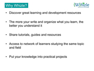Why Whizle?
• Discover great learning and development resources

• The more your write and organize what you learn, the
  better you understand it

• Share tutorials, guides and resources

• Access to network of learners studying the same topic
  and field

• Put your knowledge into practical projects
 